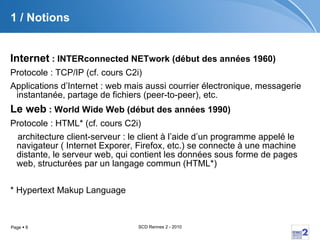 1 / Notions Internet  : INTERconnected NETwork (début des années 1960) Protocole : TCP/IP (cf. cours C2i) Applications d’Internet : web mais aussi courrier électronique, messagerie instantanée, partage de fichiers (peer-to-peer), etc. Le web  : World Wide Web (début des années 1990) Protocole : HTML* (cf. cours C2i) architecture client-serveur : le client à l’aide d’un programme appelé le navigateur ( Internet Exporer, Firefox, etc.) se connecte à une machine distante, le serveur web, qui contient les données sous forme de pages web, structurées par un langage commun (HTML*) * Hypertext Makup Language 