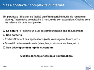 1 / Le contexte : complexité d’Internet Un paradoxe : l’illusion de facilité qu’offrent certains outils de recherche alors qu’Internet se complexifie à mesure de son expansion. Quelles sont les raisons de cette complexité : Sa nature  (à l’origine un outil de communication pas documentaire) Son contenu Enchevêtrement des applications (web, messagerie, forum, etc.) Diversité croissante du web (sites, blogs, réseaux sociaux, etc.) Son développement rapide et continu Quelles conséquences pour l’information? 