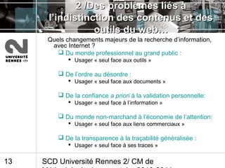 SCD Université Rennes 2/ CM de13
2 /Des problèmes liés à2 /Des problèmes liés à
l’indistinction des contenus et desl’indistinction des contenus et des
outils du web…outils du web…
Quels changements majeurs de la recherche d’information,
avec Internet ?
 Du monde professionnel au grand public :
 Usager « seul face aux outils »
 De l’ordre au désordre :
 Usager « seul face aux documents »
 De la confiance a priori à la validation personnelle:
 Usager « seul face à l’information »
 Du monde non-marchand à l’économie de l’attention:
 Usager « seul face aux liens commerciaux »
 De la transparence à la traçabilité généralisée :
 Usager « seul face à ses traces »
 