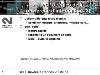 SCD Université Rennes 2/ CM de16
2 / Les 10 règles de la2 / Les 10 règles de la
recherche d'information (3)recherche d'information (3)
 Utiliser différents types d'outils
• combiner moteurs, annuaires, métamoteurs...
 Etre "agile"
• lecture rapide
• rebondir d'un document à l'autre
• Mais… éviter le zapping
(d’après V. Mesguich, A. Thomas, Net Recherche 2009, ADBS, 2009)
 