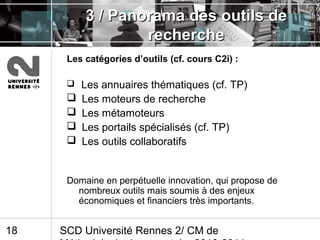 SCD Université Rennes 2/ CM de18
3 / Panorama des outils de3 / Panorama des outils de
rechercherecherche
Les catégories d’outils (cf. cours C2i) :
 Les annuaires thématiques (cf. TP)
 Les moteurs de recherche
 Les métamoteurs
 Les portails spécialisés (cf. TP)
 Les outils collaboratifs
Domaine en perpétuelle innovation, qui propose de
nombreux outils mais soumis à des enjeux
économiques et financiers très importants.
 