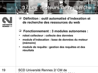 SCD Université Rennes 2/ CM de19
3 / Les moteurs de recherche3 / Les moteurs de recherche
 Définition : outil automatisé d’indexation et
de recherche des ressources du web
 Fonctionnement : 3 modules autonomes :
• robot collecteur : collecte des données
• module d’indexation : base de données du moteur
(mémoire)
• module de requête : gestion des requêtes et des
résultats
 