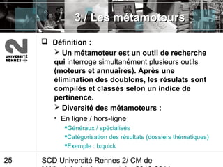 SCD Université Rennes 2/ CM de25
3 / Les métamoteurs3 / Les métamoteurs
 Définition :
 Un métamoteur est un outil de recherche
qui interroge simultanément plusieurs outils
(moteurs et annuaires). Après une
élimination des doublons, les résulats sont
compilés et classés selon un indice de
pertinence.
 Diversité des métamoteurs :
• En ligne / hors-ligne
Généraux / spécialisés
Catégorisation des résultats (dossiers thématiques)
Exemple : Ixquick
 