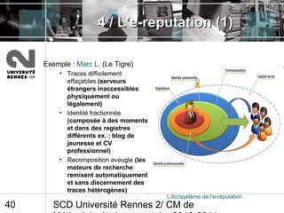 SCD Université Rennes 2/ CM de40
4 / L’e-reputation (1)4 / L’e-reputation (1)
Exemple : Marc L. (Le Tigre)
• Traces difficilement
effaçables (serveurs
étrangers inaccessibles
physiquement ou
légalement)
• Identité fractionnée
(composée à des moments
et dans des registres
différents ex. : blog de
jeunesse et CV
professionnel)
• Recomposition aveugle (les
moteurs de recherche
remixent automatiquement
et sans discernement des
traces hétérogènes)
L’écosystème de l’e-réputation
 