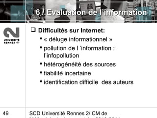 SCD Université Rennes 2/ CM de49
6 / Evaluation de l’information6 / Evaluation de l’information
 Difficultés sur Internet:
 « déluge informationnel »
 pollution de l ’information :
l’infopollution
 hétérogénéité des sources
 fiabilité incertaine
 identification difficile des auteurs
 