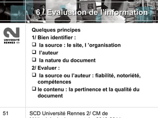 SCD Université Rennes 2/ CM de51
6 / Evaluation de l’information6 / Evaluation de l’information
Quelques principes
1/ Bien identifier :
 la source : le site, l ’organisation
 l’auteur
 la nature du document
2/ Evaluer :
 la source ou l’auteur : fiabilité, notoriété,
compétences
 le contenu : la pertinence et la qualité du
document
 