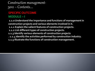 Construction management-
5012 – Contents....
SPECIFIC OUTCOME
MODULE – I
1.1.0 Understand the importance and functions of management in
construction projects and various elements involved in it.
1.1.1 Explain the salient features of construction projects.
1.1.2 List different types of construction projects.
1.1.3 Identify various elements of construction projects
. 1.1.4 Identify the activities performed by construction industry.
1.1.5 Illustrate the functions of construction management.
 