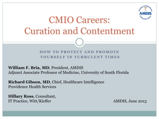 H O W T O P R O T E C T A N D P R O M O T E
Y O U R S E L F I N T U R B U L E N T T I M E S
CMIO Careers:
Curation and Contentment
William F. Bria, MD, President, AMDIS
Adjunct Associate Professor of Medicine, University of South Florida
Richard Gibson, MD, Chief, Healthcare Intelligence
Providence Health Services
Hillary Ross, Consultant,
IT Practice, Witt/Kieffer AMDIS, June 2013
 