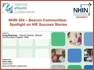NHIN 204 – Beacon Communities:
       Spotlight on HIE Success Stories

FACULTY:
Craig Brammer – Deputy Director, Beacon
Communities Program, ONC




MODERATOR:
Aaron Seib
Interim CEO
National eHealth Collaborative
 
