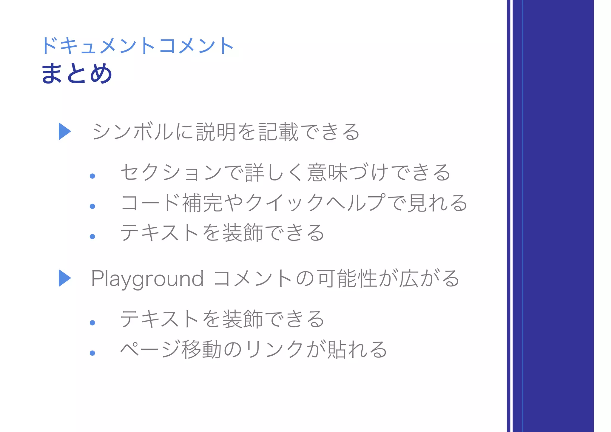▶ シンボルに説明を記載できる
• セクションで詳しく意味づけできる
• コード補完やクイックヘルプで見れる
• テキストを装飾できる
▶ Playground コメントの可能性が広がる
• テキストを装飾できる
• ページ移動のリンクが貼れる
まとめ
ドキュメントコメント
 