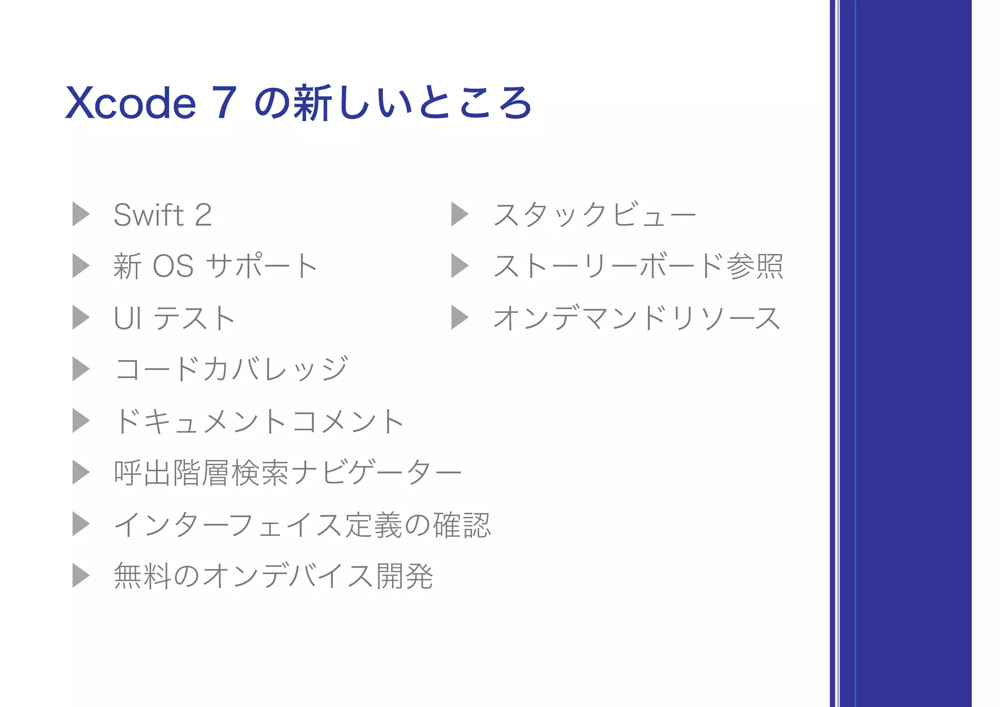 ▶ Swift 2
▶ 新 OS サポート
▶ UI テスト
▶ コードカバレッジ
▶ ドキュメントコメント
▶ 呼出階層検索ナビゲーター
▶ インターフェイス定義の確認
▶ 無料のオンデバイス開発
Xcode 7 の新しいところ
▶ スタックビュー
▶ ストーリーボード参照
▶ オンデマンドリソース
 
