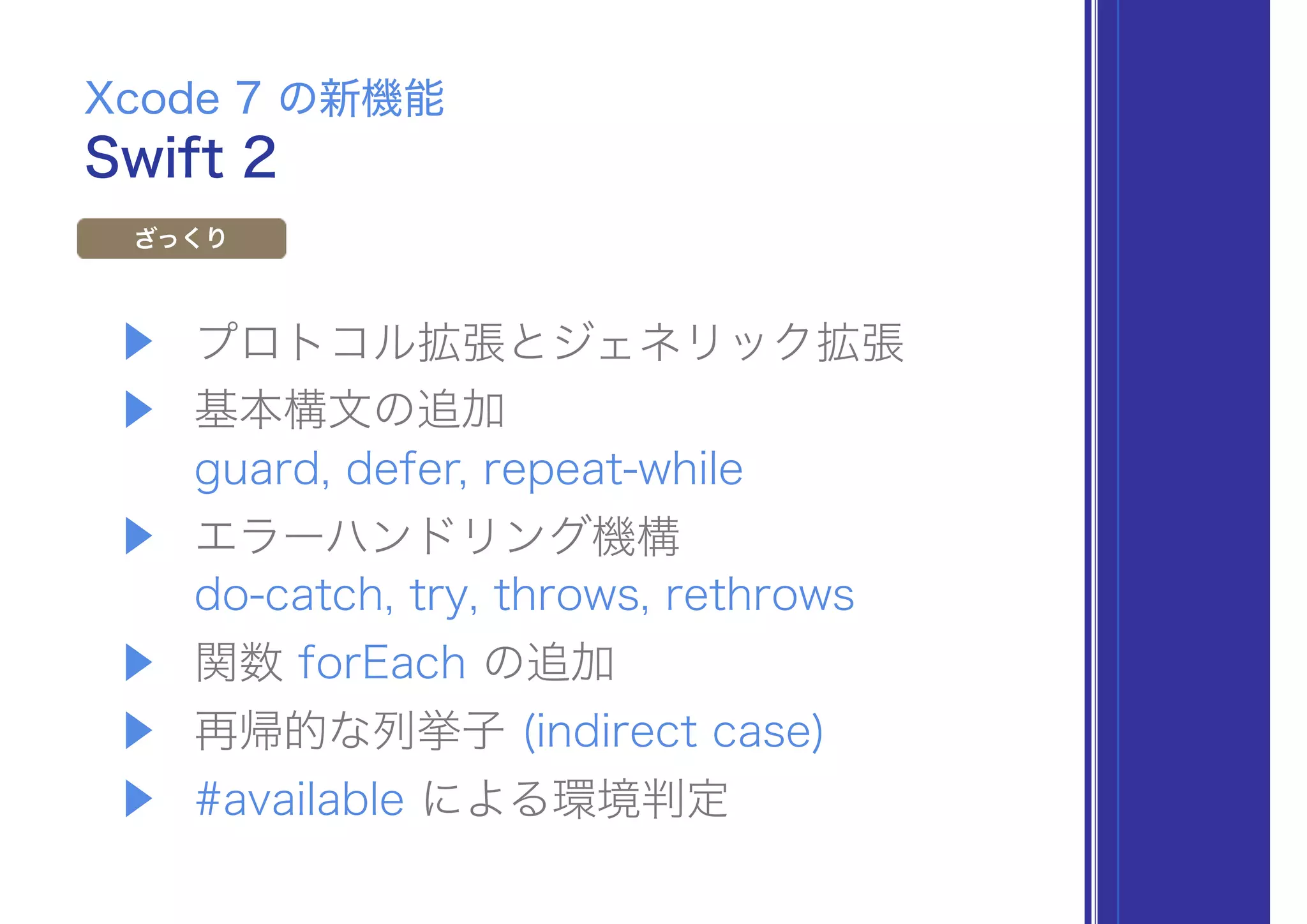 ▶ プロトコル拡張とジェネリック拡張
▶ 基本構文の追加 
guard, defer, repeat-while
▶ エラーハンドリング機構 
do-catch, try, throws, rethrows
▶ 関数 forEach の追加
▶ 再帰的な列挙子 (indirect case)
▶ #available による環境判定
Swift 2
Xcode 7 の新機能
ざっくり
 
