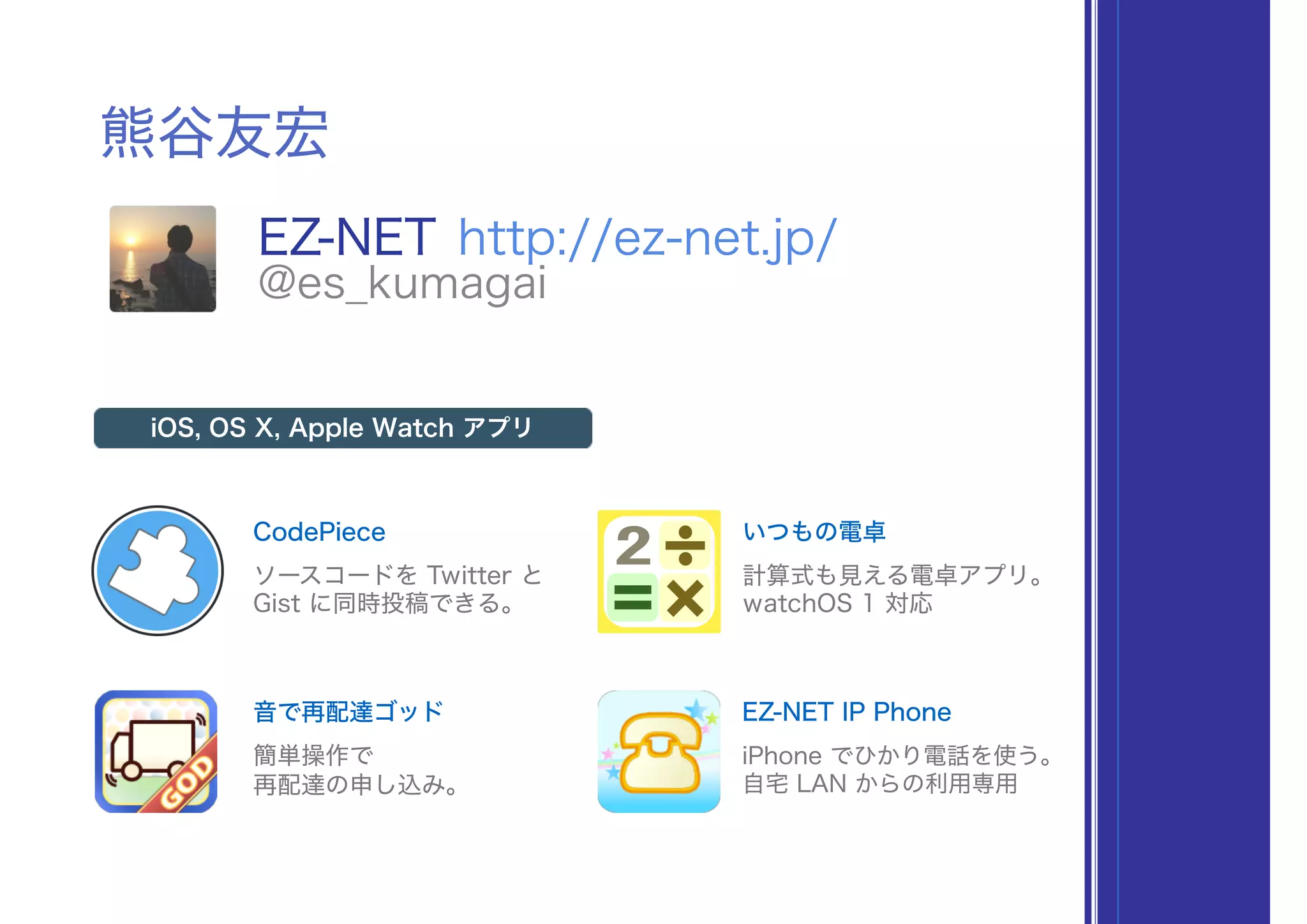 熊谷友宏
EZ-NET http://ez-net.jp/
@es_kumagai
CodePiece
iOS, OS X, Apple Watch アプリ
ソースコードを Twitter と
Gist に同時投稿できる。
いつもの電卓
計算式も見える電卓アプリ。
watchOS 1 対応
音で再配達ゴッド
簡単操作で
再配達の申し込み。
EZ-NET IP Phone
iPhone でひかり電話を使う。
自宅 LAN からの利用専用
 