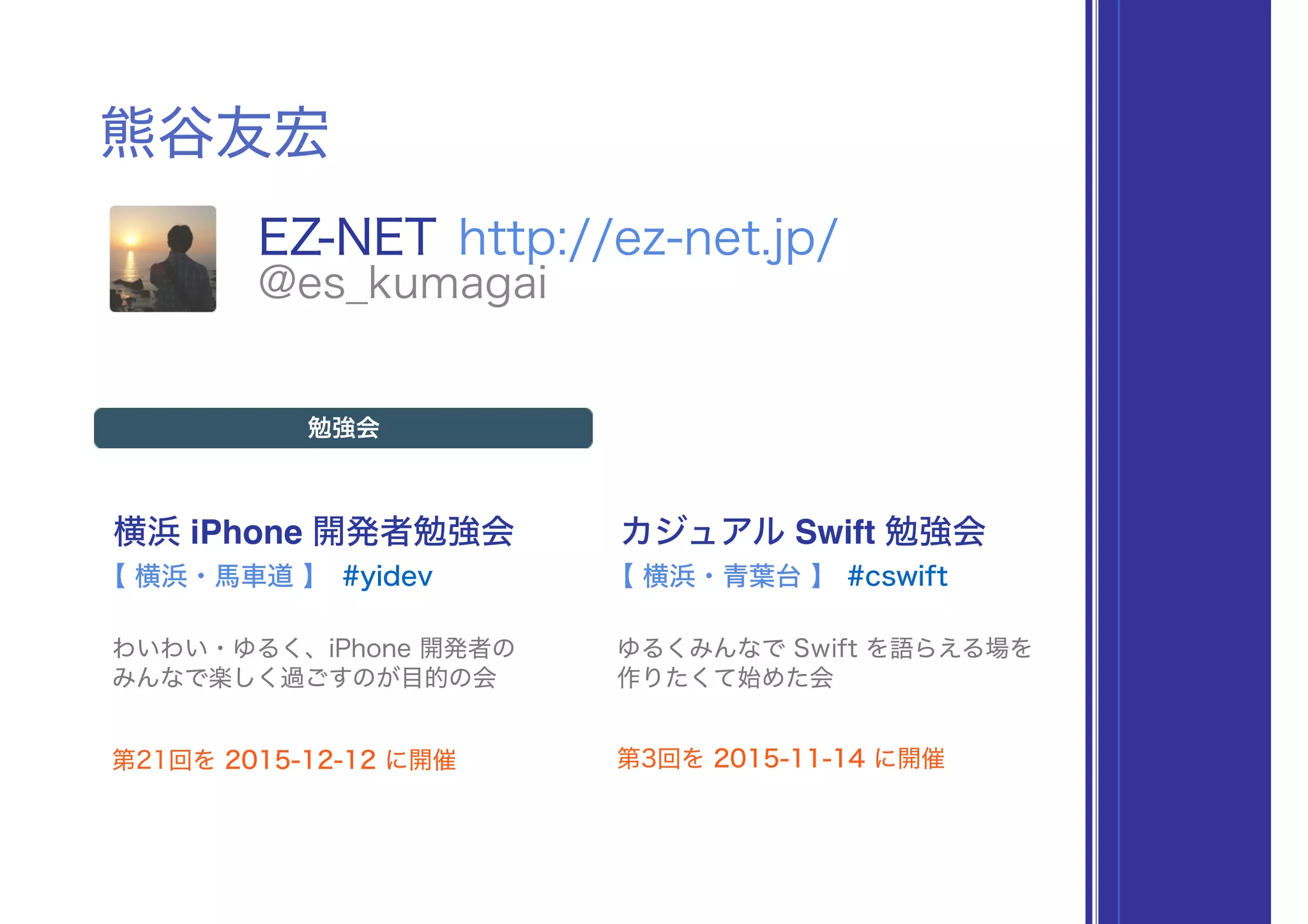 熊谷友宏
EZ-NET http://ez-net.jp/
@es_kumagai
横浜 iPhone 開発者勉強会
#yidev
勉強会
わいわい・ゆるく、iPhone 開発者の 
みんなで楽しく過ごすのが目的の会
【 横浜・馬車道 】
カジュアル Swift 勉強会
#cswift
ゆるくみんなで Swift を語らえる場を 
作りたくて始めた会
【 横浜・青葉台 】
第21回を 2015-12-12 に開催 第3回を 2015-11-14 に開催
 