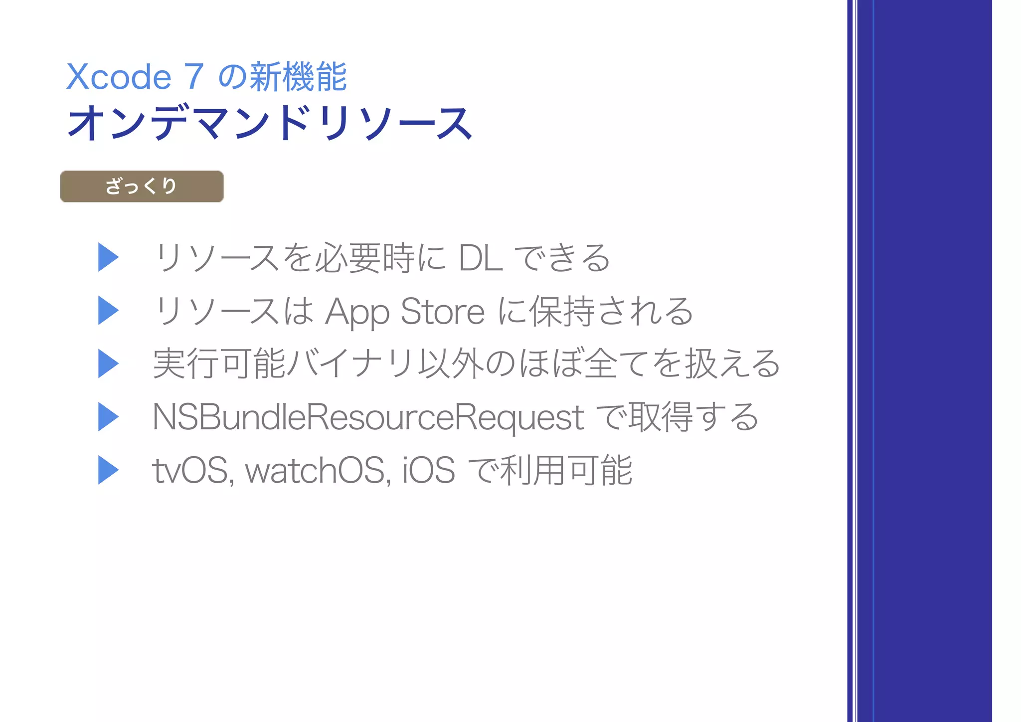 ▶ リソースを必要時に DL できる
▶ リソースは App Store に保持される
▶ 実行可能バイナリ以外のほぼ全てを扱える
▶ NSBundleResourceRequest で取得する
▶ tvOS, watchOS, iOS で利用可能
オンデマンドリソース
Xcode 7 の新機能
ざっくり
 