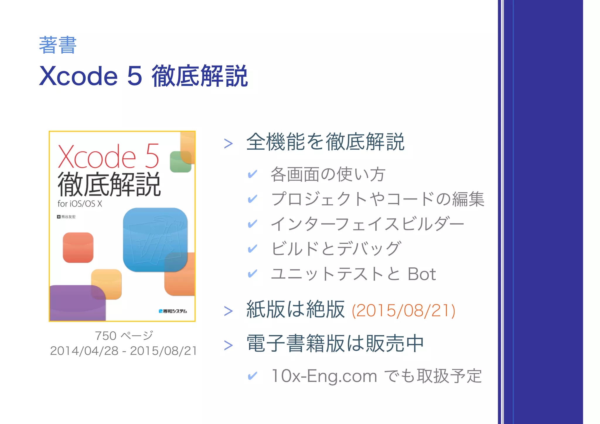 Xcode 5 徹底解説
著書
> 全機能を徹底解説
✔ 各画面の使い方
✔ プロジェクトやコードの編集
✔ インターフェイスビルダー
✔ ビルドとデバッグ
✔ ユニットテストと Bot
> 紙版は絶版 (2015/08/21)
> 電子書籍版は販売中
✔ 10x-Eng.com でも取扱予定
2014/04/28 - 2015/08/21
750 ページ
 