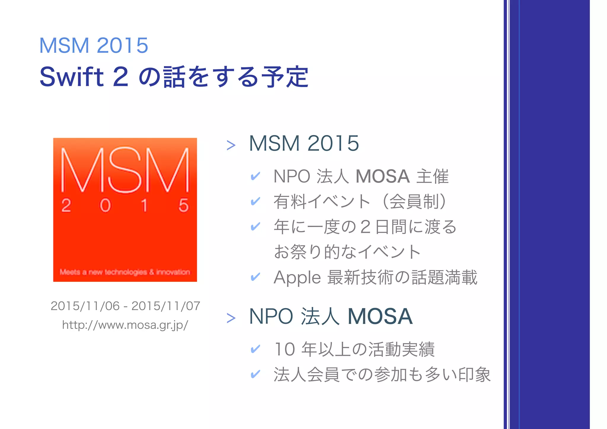 Swift 2 の話をする予定
MSM 2015
> MSM 2015
✔ NPO 法人 MOSA 主催
✔ 有料イベント（会員制）
✔ 年に一度の２日間に渡る 
お祭り的なイベント
✔ Apple 最新技術の話題満載
> NPO 法人 MOSA
✔ 10 年以上の活動実績
✔ 法人会員での参加も多い印象
2015/11/06 - 2015/11/07
http://www.mosa.gr.jp/
 