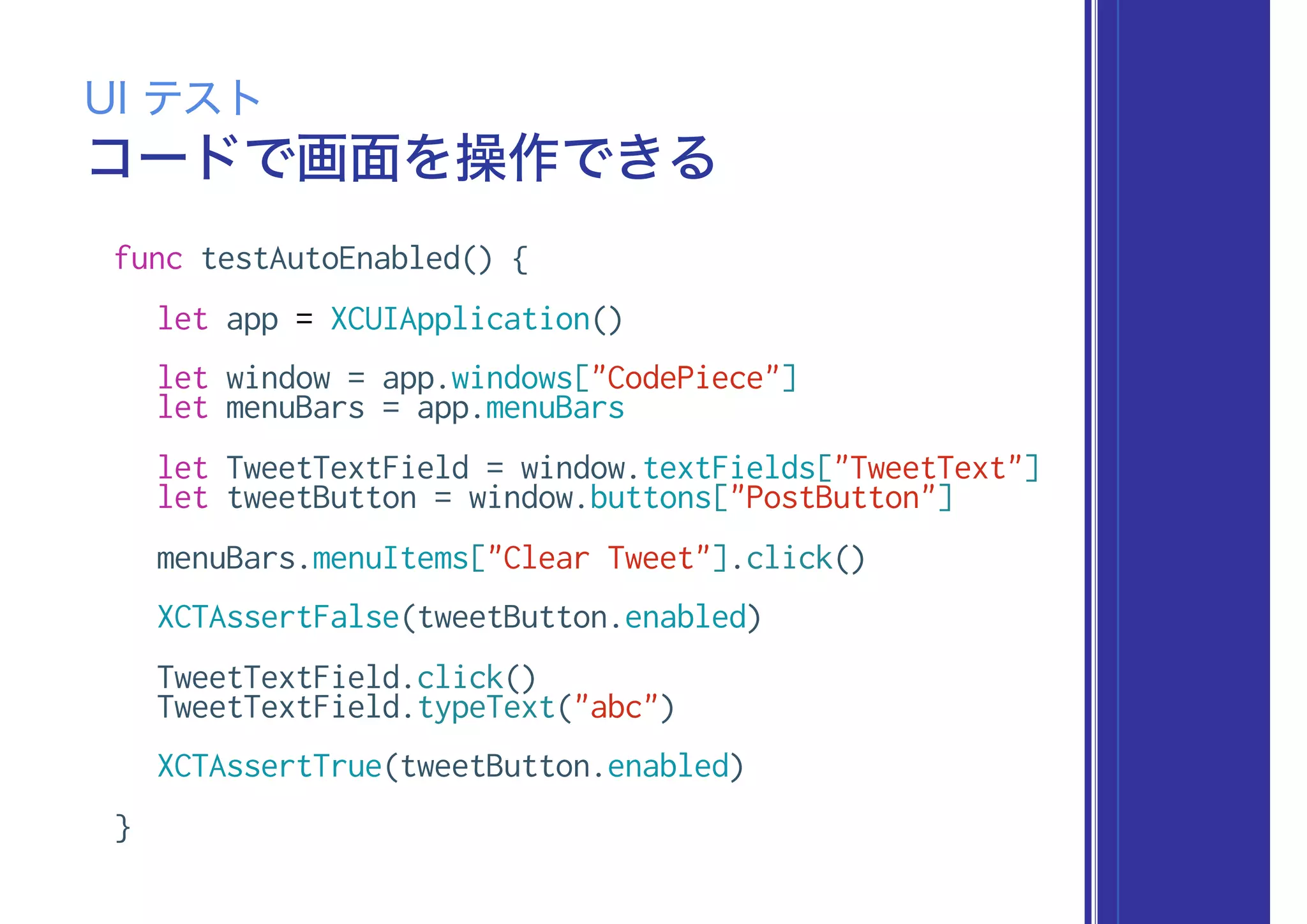 コードで画面を操作できる
UI テスト
func testAutoEnabled() {
let app = XCUIApplication()
let window = app.windows["CodePiece"]
let menuBars = app.menuBars
let TweetTextField = window.textFields["TweetText"]
let tweetButton = window.buttons["PostButton"]
menuBars.menuItems["Clear Tweet"].click()
XCTAssertFalse(tweetButton.enabled)
TweetTextField.click()
TweetTextField.typeText("abc")
XCTAssertTrue(tweetButton.enabled)
}
 