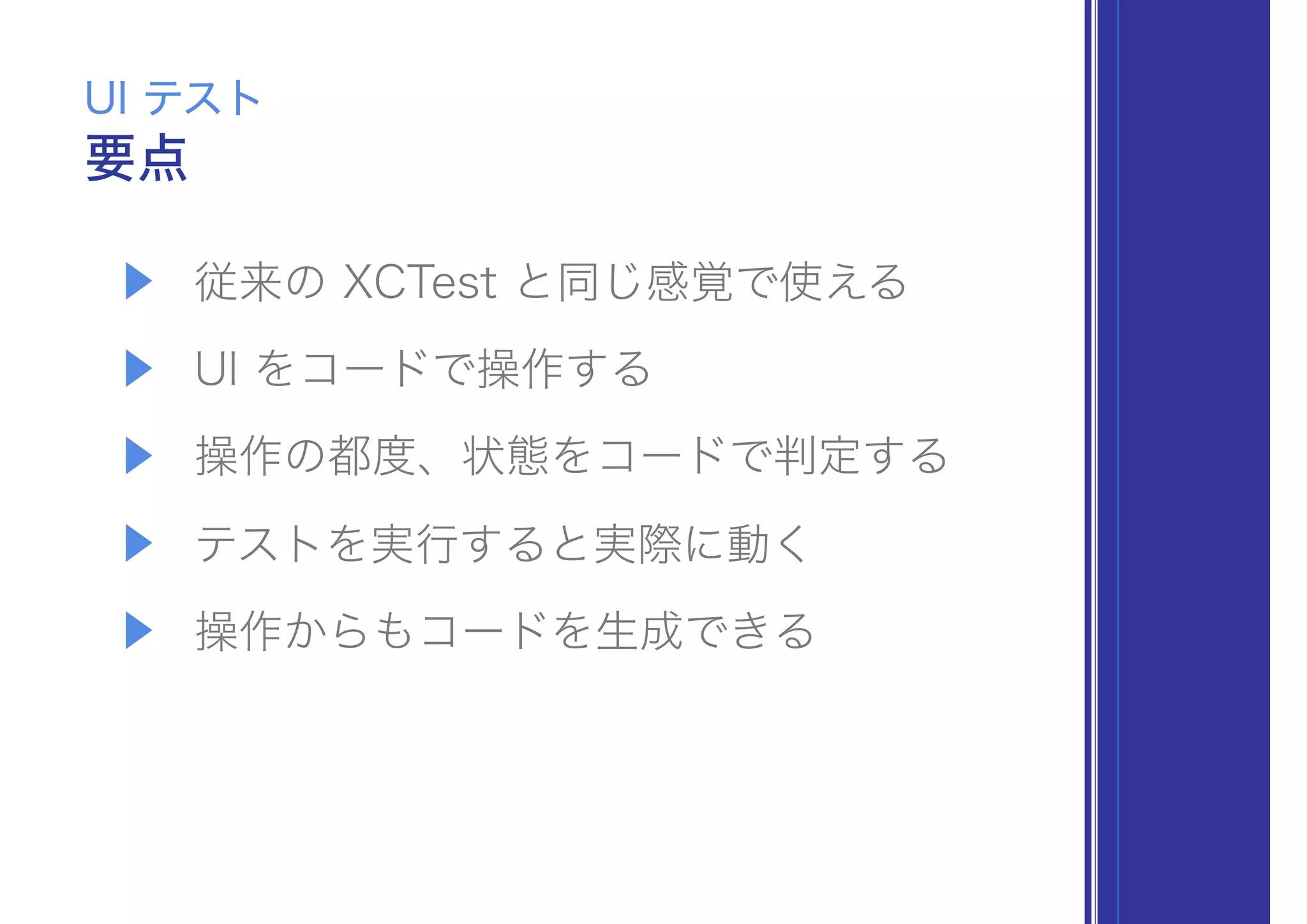 ▶ 従来の XCTest と同じ感覚で使える
▶ UI をコードで操作する
▶ 操作の都度、状態をコードで判定する
▶ テストを実行すると実際に動く
▶ 操作からもコードを生成できる
要点
UI テスト
 