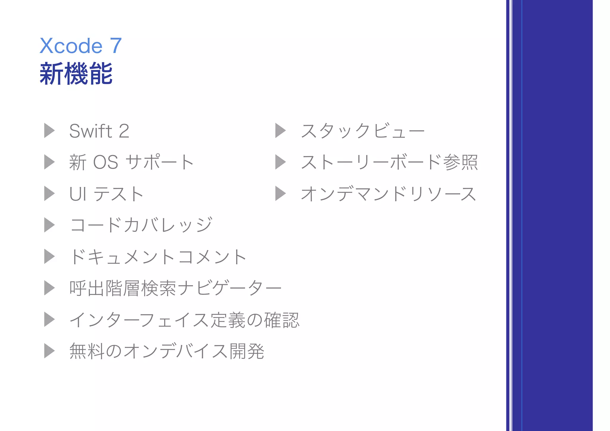 ▶ Swift 2
▶ 新 OS サポート
▶ UI テスト
▶ コードカバレッジ
▶ ドキュメントコメント
▶ 呼出階層検索ナビゲーター
▶ インターフェイス定義の確認
▶ 無料のオンデバイス開発
新機能
Xcode 7
▶ スタックビュー
▶ ストーリーボード参照
▶ オンデマンドリソース
 