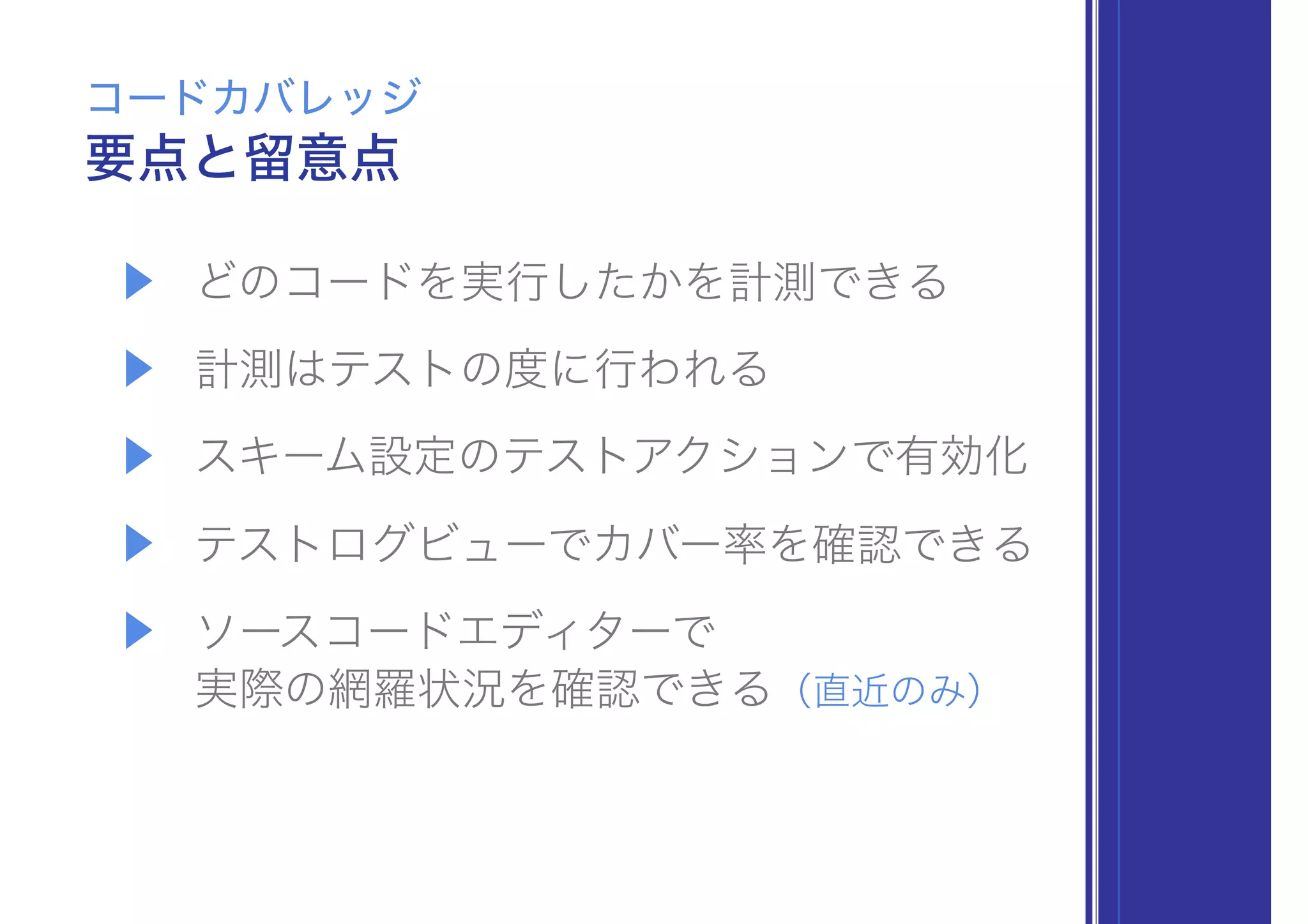 ▶ どのコードを実行したかを計測できる
▶ 計測はテストの度に行われる
▶ スキーム設定のテストアクションで有効化
▶ テストログビューでカバー率を確認できる
▶ ソースコードエディターで 
実際の網羅状況を確認できる（直近のみ）
要点と留意点
コードカバレッジ
 