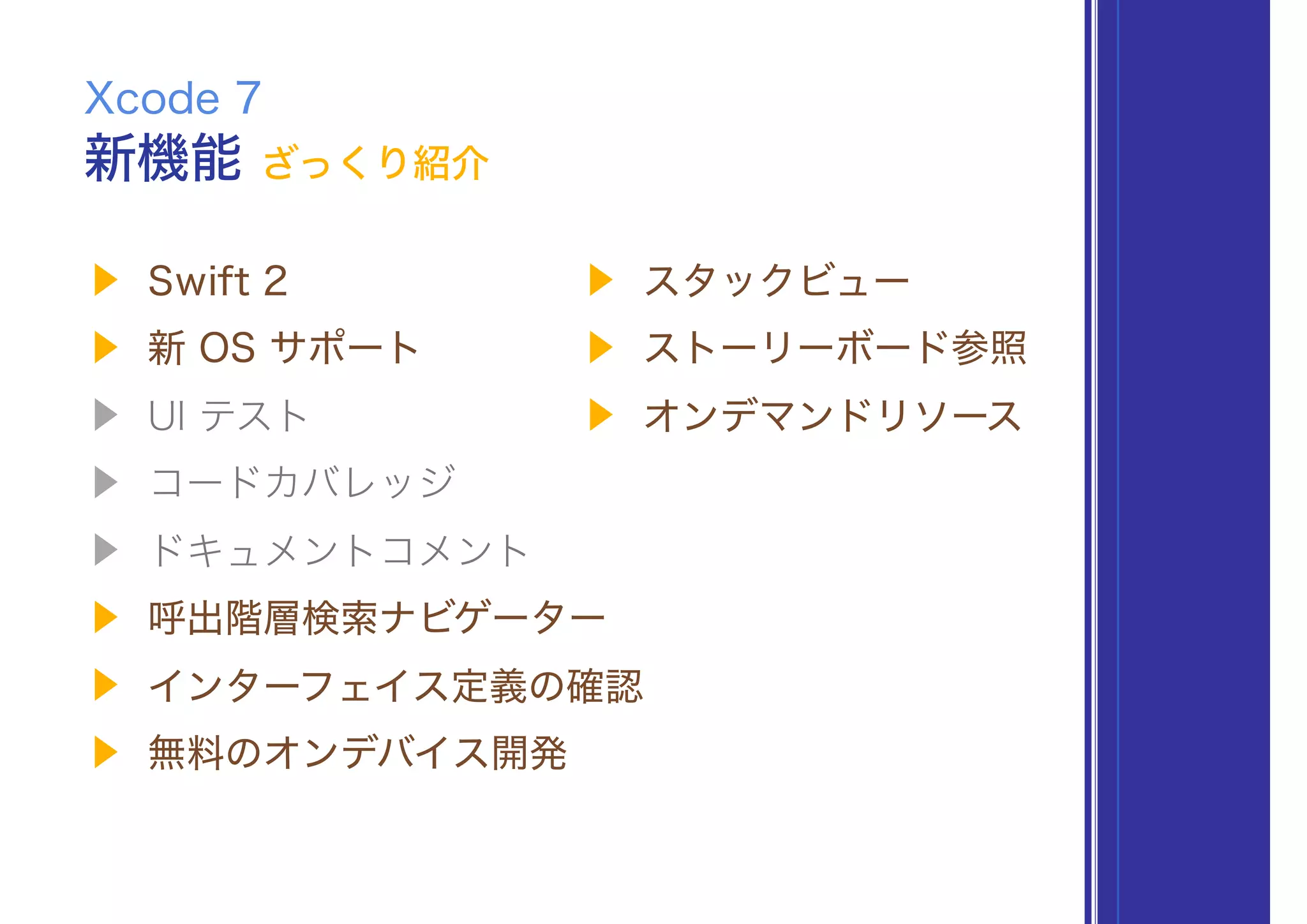 ▶ Swift 2
▶ 新 OS サポート
▶ UI テスト
▶ コードカバレッジ
▶ ドキュメントコメント
▶ 呼出階層検索ナビゲーター
▶ インターフェイス定義の確認
▶ 無料のオンデバイス開発
新機能 ざっくり紹介
Xcode 7
▶ スタックビュー
▶ ストーリーボード参照
▶ オンデマンドリソース
 