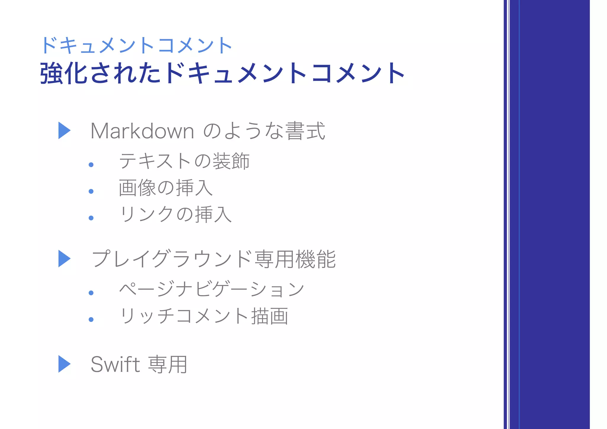 ▶ Markdown のような書式
• テキストの装飾
• 画像の挿入
• リンクの挿入
▶ プレイグラウンド専用機能
• ページナビゲーション
• リッチコメント描画
▶ Swift 専用
強化されたドキュメントコメント
ドキュメントコメント
 