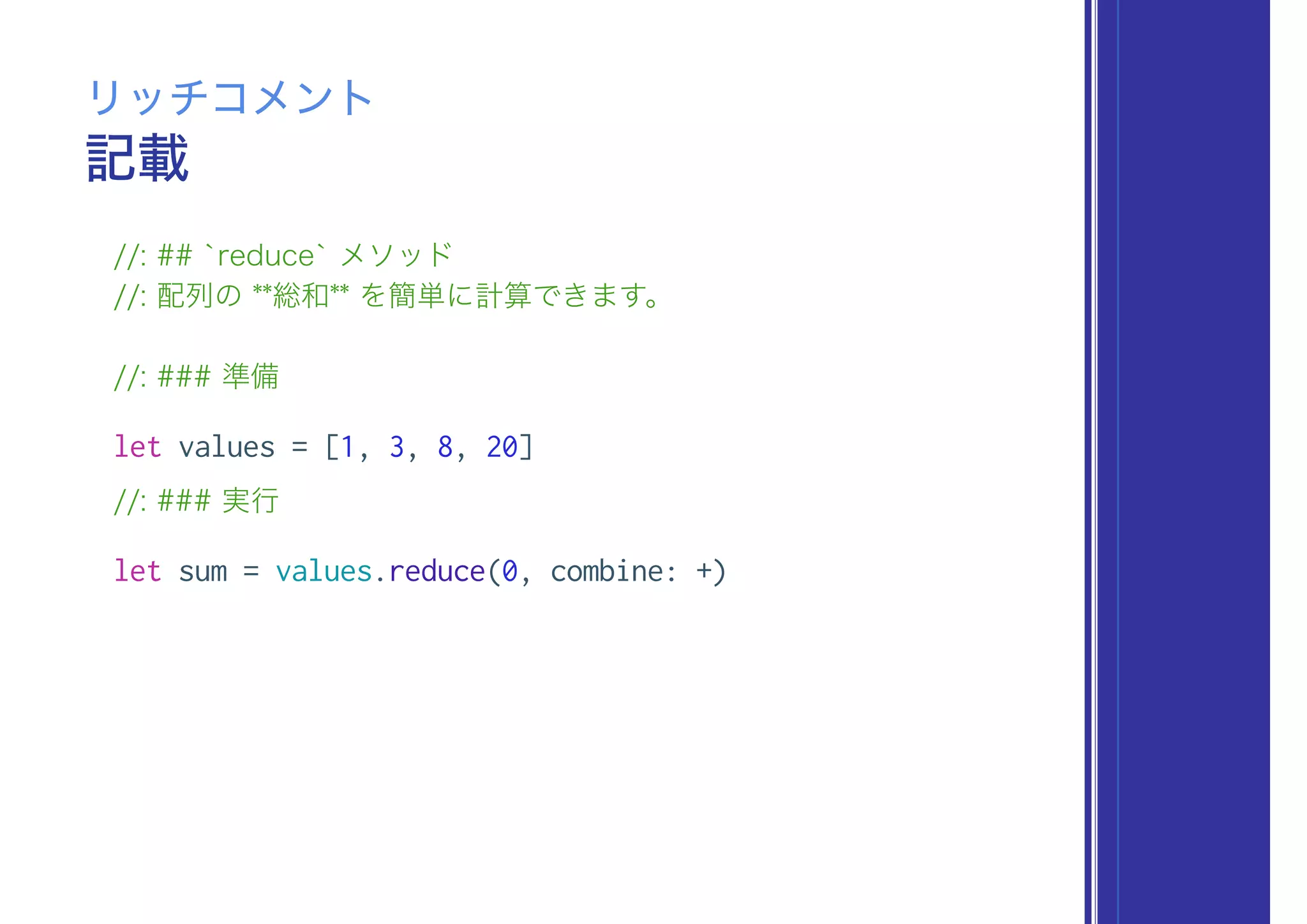 記載
リッチコメント
//: ## `reduce` メソッド
//: 配列の **総和** を簡単に計算できます。
//: ### 準備
let values = [1, 3, 8, 20]
//: ### 実行
let sum = values.reduce(0, combine: +)
 