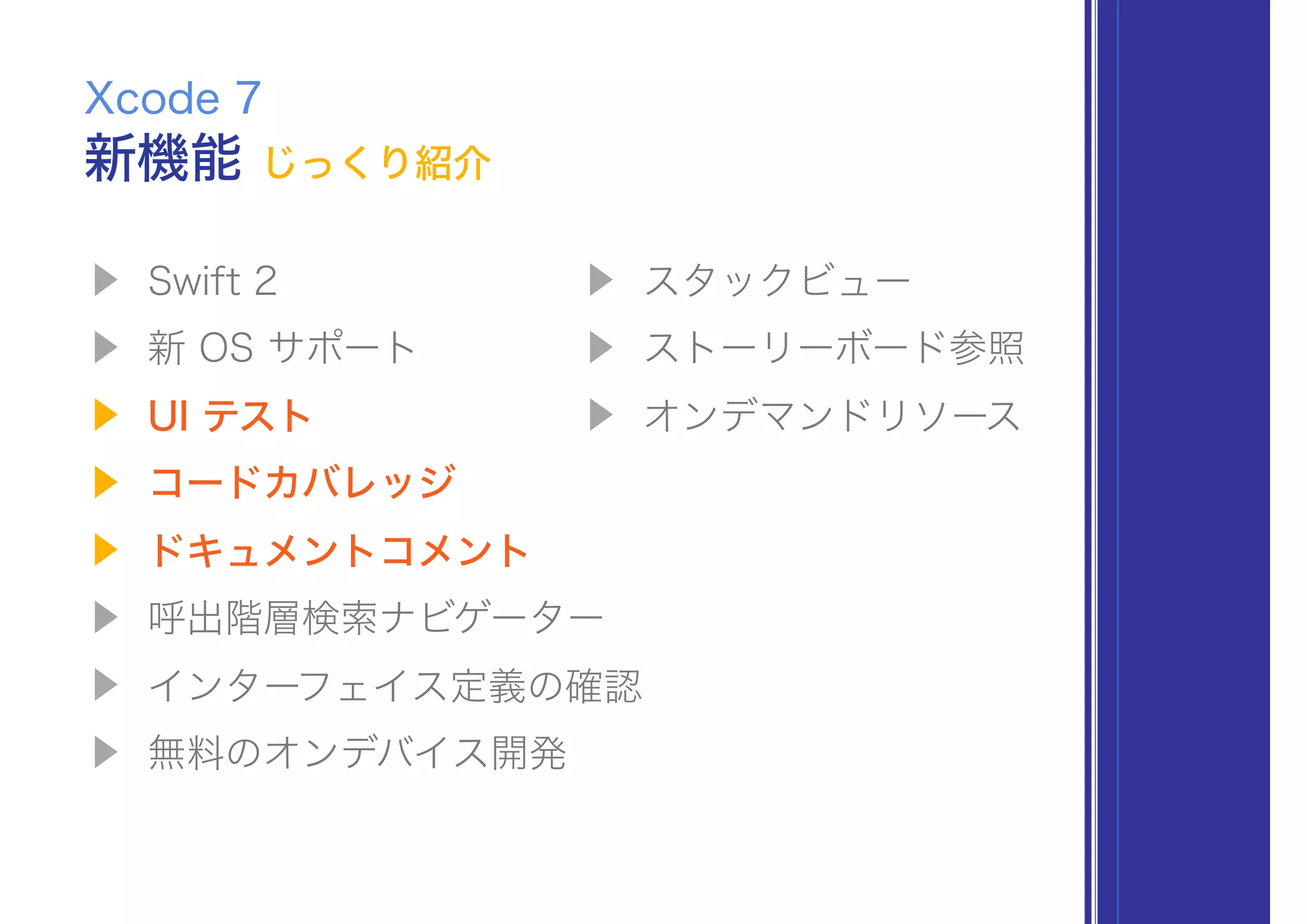 ▶ Swift 2
▶ 新 OS サポート
▶ UI テスト
▶ コードカバレッジ
▶ ドキュメントコメント
▶ 呼出階層検索ナビゲーター
▶ インターフェイス定義の確認
▶ 無料のオンデバイス開発
Xcode 7
▶ スタックビュー
▶ ストーリーボード参照
▶ オンデマンドリソース
新機能 じっくり紹介
 
