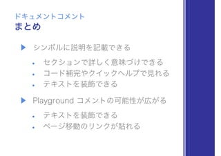▶ シンボルに説明を記載できる
• セクションで詳しく意味づけできる
• コード補完やクイックヘルプで見れる
• テキストを装飾できる
▶ Playground コメントの可能性が広がる
• テキストを装飾できる
• ページ移動のリンクが貼れる
まとめ
ドキュメントコメント
 