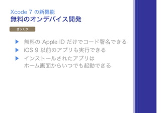 ▶ 無料の Apple ID だけでコード署名できる
▶ iOS 9 以前のアプリも実行できる
▶ インストールされたアプリは 
ホーム画面からいつでも起動できる
無料のオンデバイス開発
Xcode 7 の新機能
ざっくり
 