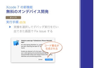 無料のオンデバイス開発
Xcode 7 の新機能
ざっくり
▶ 実機を選択してデバッグ実行を行い 
出てきた画面で Fix Issue する
実行手順 (2/3)
コード署名が
生成される
 