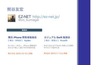 熊谷友宏
EZ-NET http://ez-net.jp/
@es_kumagai
横浜 iPhone 開発者勉強会
#yidev
勉強会
わいわい・ゆるく、iPhone 開発者の 
みんなで楽しく過ごすのが目的の会
【 横浜・馬車道 】
カジュアル Swift 勉強会
#cswift
ゆるくみんなで Swift を語らえる場を 
作りたくて始めた会
【 横浜・青葉台 】
第21回を 2015-12-12 に開催 第3回を 2015-11-14 に開催
 