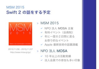 Swift 2 の話をする予定
MSM 2015
> MSM 2015
✔ NPO 法人 MOSA 主催
✔ 有料イベント（会員制）
✔ 年に一度の２日間に渡る 
お祭り的なイベント
✔ Apple 最新技術の話題満載
> NPO 法人 MOSA
✔ 10 年以上の活動実績
✔ 法人会員での参加も多い印象
2015/11/06 - 2015/11/07
http://www.mosa.gr.jp/
 