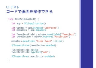 コードで画面を操作できる
UI テスト
func testAutoEnabled() {
let app = XCUIApplication()
let window = app.windows["CodePiece"]
let menuBars = app.menuBars
let TweetTextField = window.textFields["TweetText"]
let tweetButton = window.buttons["PostButton"]
menuBars.menuItems["Clear Tweet"].click()
XCTAssertFalse(tweetButton.enabled)
TweetTextField.click()
TweetTextField.typeText("abc")
XCTAssertTrue(tweetButton.enabled)
}
 