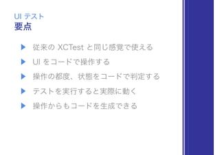 ▶ 従来の XCTest と同じ感覚で使える
▶ UI をコードで操作する
▶ 操作の都度、状態をコードで判定する
▶ テストを実行すると実際に動く
▶ 操作からもコードを生成できる
要点
UI テスト
 