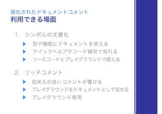 1. シンボルの文書化
▶ 型や機能にドキュメントを添える
▶ クイックヘルプやコード補完で見れる
▶ ソースコードとプレイグラウンドで使える
2. リッチコメント
▶ 見栄えの良いコメントが書ける
▶ プレイグラウンドをドキュメントとして見せる
▶ プレイグラウンド専用
利用できる場面
強化されたドキュメントコメント
 