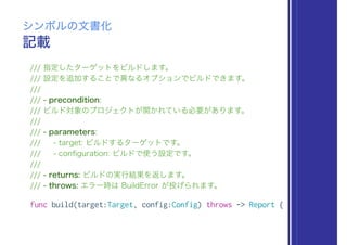 記載
シンボルの文書化
/// 指定したターゲットをビルドします。
/// 設定を追加することで異なるオプションでビルドできます。
///
/// - precondition:
/// ビルド対象のプロジェクトが開かれている必要があります。
///
/// - parameters:
/// - target: ビルドするターゲットです。
/// - conﬁguration: ビルドで使う設定です。
///
/// - returns: ビルドの実行結果を返します。
/// - throws: エラー時は BuildError が投げられます。
func build(target:Target, config:Config) throws -> Report {
 