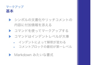 ▶ シンボルの文書化やリッチコメントの 
内容に付加情報を添える
▶ コマンドを使ってマークアップする
▶ コマンドはインデントレベルが大事
• インデントによって解釈が変わる
• コメントブロックの最初が第一レベル
▶ Markdown みたいな書式
基本
マークアップ
 