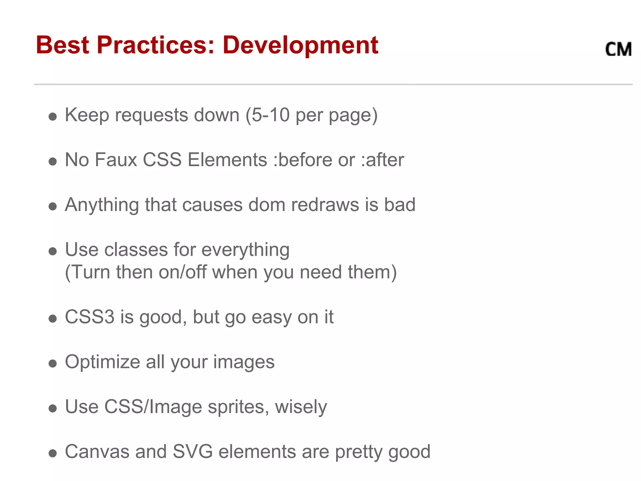 Best Practices: Development

  Keep requests down (5-10 per page)

  No Faux CSS Elements :before or :after

  Anything that causes dom redraws is bad

  Use classes for everything
  (Turn then on/off when you need them)

  CSS3 is good, but go easy on it

  Optimize all your images

  Use CSS/Image sprites, wisely

  Canvas and SVG elements are pretty good
 