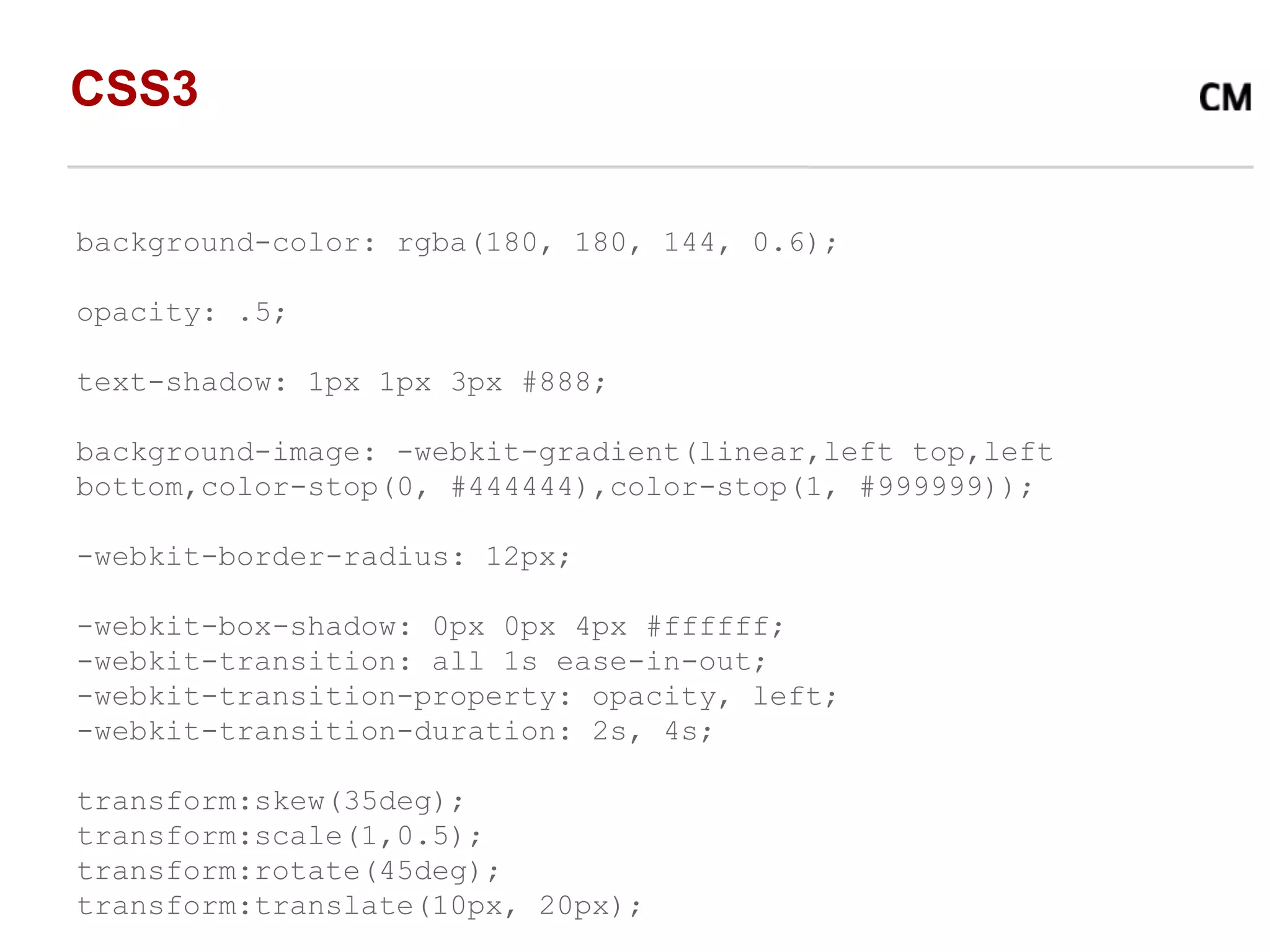 CSS3

background-color: rgba(180, 180, 144, 0.6);

opacity: .5;

text-shadow: 1px 1px 3px #888;

background-image: -webkit-gradient(linear,left top,left
bottom,color-stop(0, #444444),color-stop(1, #999999));

-webkit-border-radius: 12px;

-webkit-box-shadow: 0px 0px 4px #ffffff;
-webkit-transition: all 1s ease-in-out;
-webkit-transition-property: opacity, left;
-webkit-transition-duration: 2s, 4s;

transform:skew(35deg);
transform:scale(1,0.5);
transform:rotate(45deg);
transform:translate(10px, 20px);
 