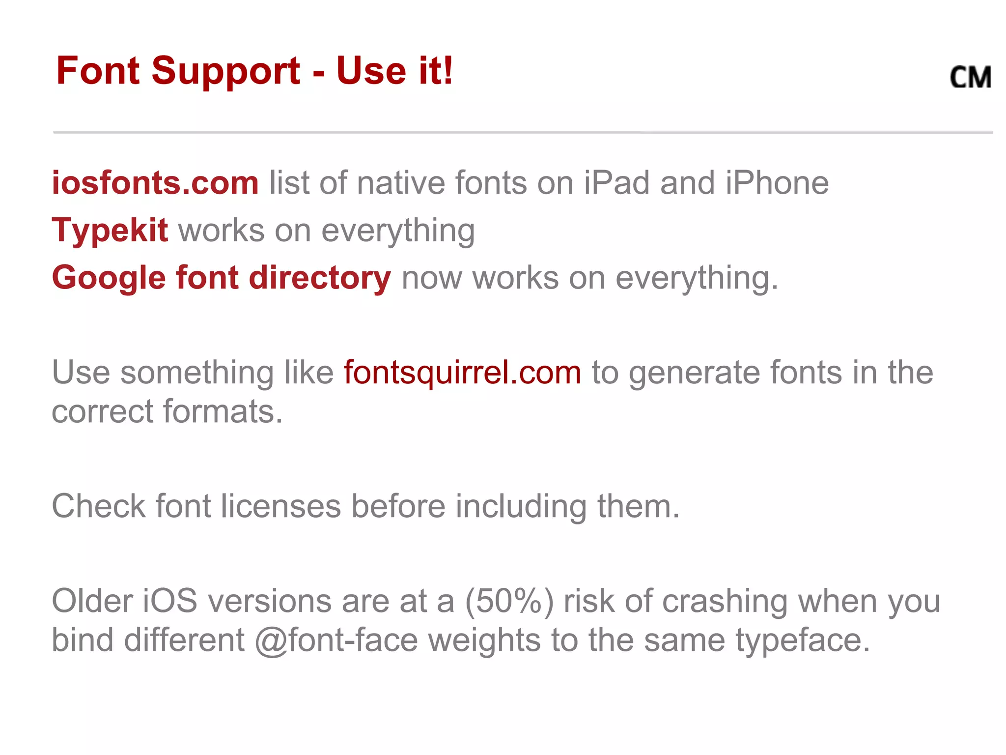 Font Support - Use it!

iosfonts.com list of native fonts on iPad and iPhone
Typekit works on everything
Google font directory now works on everything.

Use something like fontsquirrel.com to generate fonts in the
correct formats.

Check font licenses before including them.

Older iOS versions are at a (50%) risk of crashing when you
bind different @font-face weights to the same typeface.
 