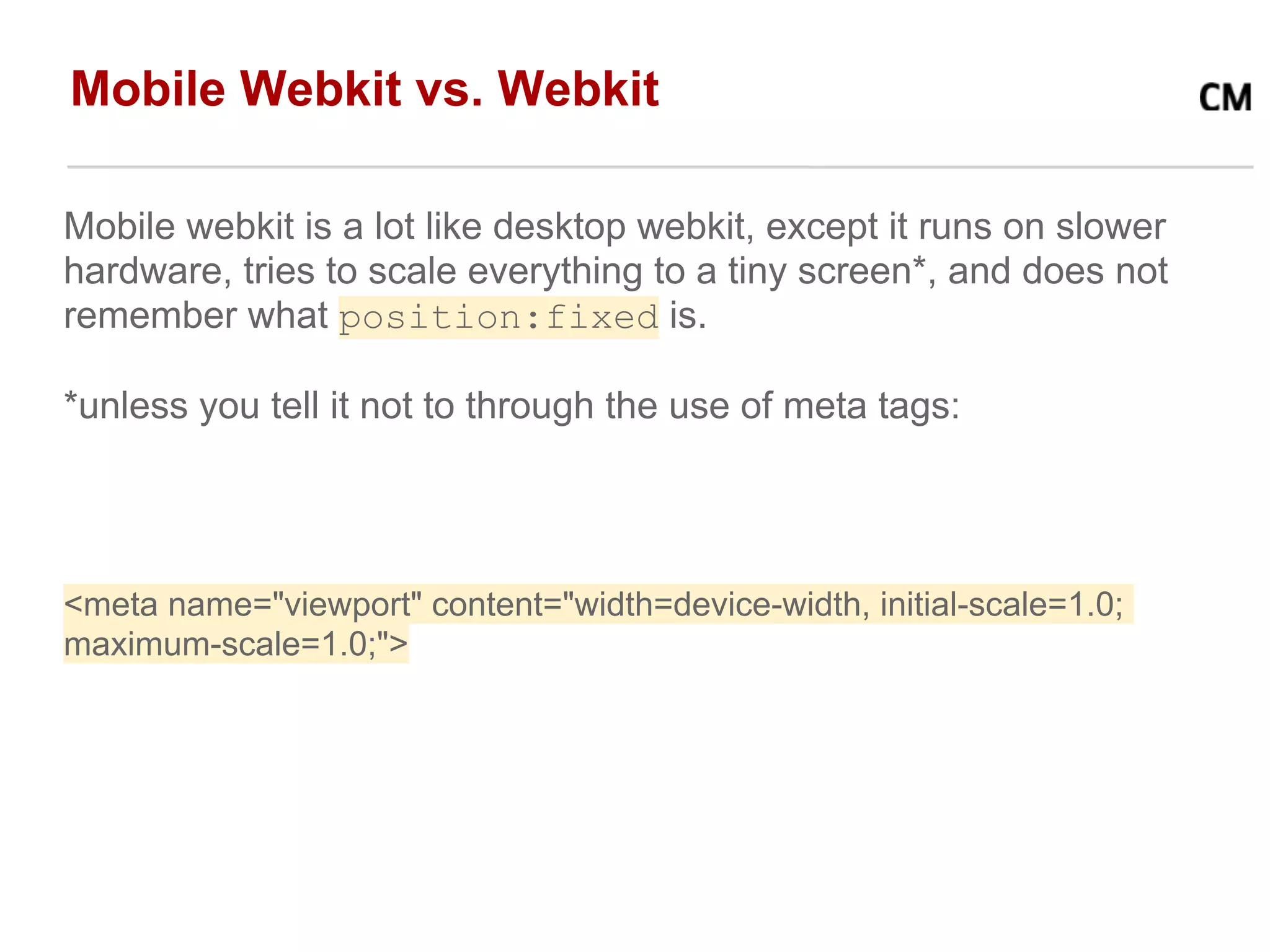 Mobile Webkit vs. Webkit

Mobile webkit is a lot like desktop webkit, except it runs on slower
hardware, tries to scale everything to a tiny screen*, and does not
remember what position:fixed is.

*unless you tell it not to through the use of meta tags:




<meta name="viewport" content="width=device-width, initial-scale=1.0;
maximum-scale=1.0;">
 