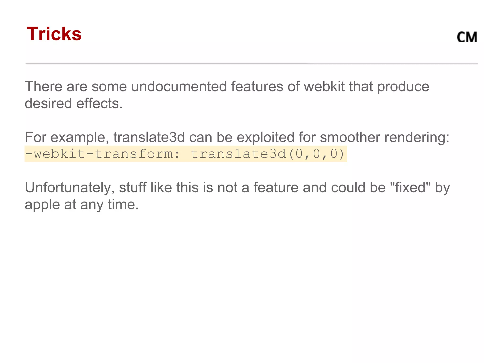 Tricks

There are some undocumented features of webkit that produce
desired effects.

For example, translate3d can be exploited for smoother rendering:
-webkit-transform: translate3d(0,0,0)

Unfortunately, stuff like this is not a feature and could be "fixed" by
apple at any time.
 
