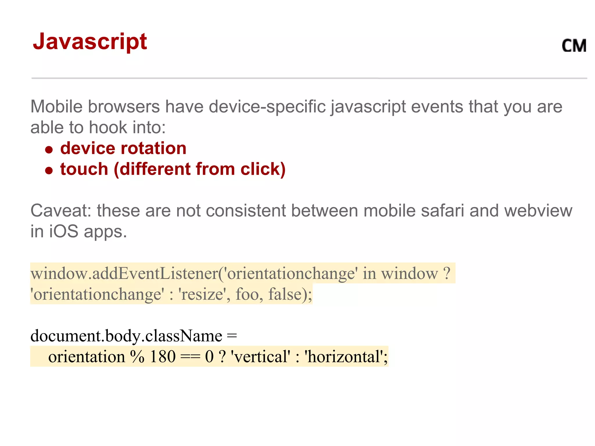 Javascript

Mobile browsers have device-specific javascript events that you are
able to hook into:
    device rotation
    touch (different from click)

Caveat: these are not consistent between mobile safari and webview
in iOS apps.

window.addEventListener('orientationchange' in window ?
'orientationchange' : 'resize', foo, false);

document.body.className =
  orientation % 180 == 0 ? 'vertical' : 'horizontal';
 