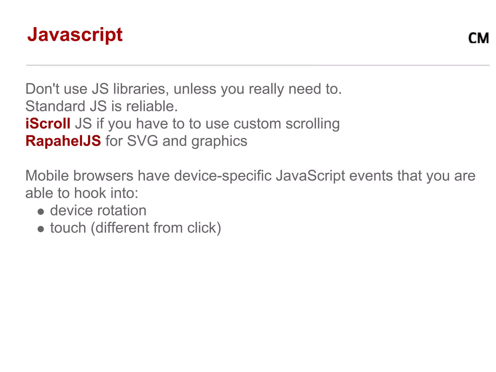 Javascript

Don't use JS libraries, unless you really need to.
Standard JS is reliable.
iScroll JS if you have to to use custom scrolling
RapahelJS for SVG and graphics

Mobile browsers have device-specific JavaScript events that you are
able to hook into:
    device rotation
    touch (different from click)
 