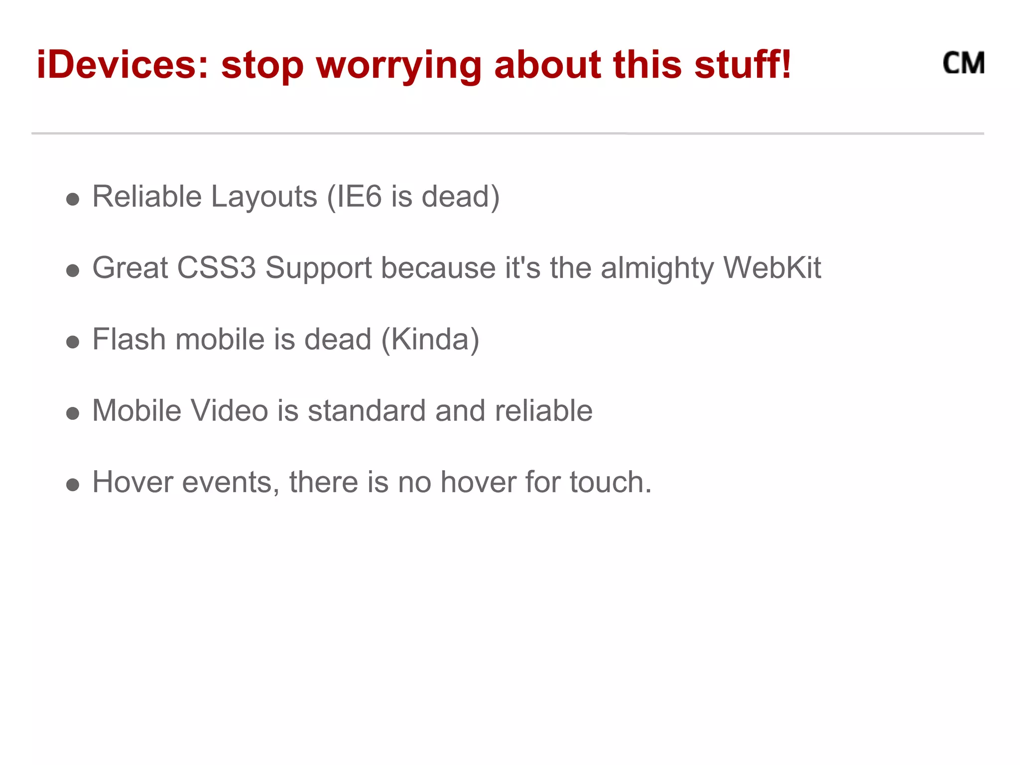 iDevices: stop worrying about this stuff!


   Reliable Layouts (IE6 is dead)

   Great CSS3 Support because it's the almighty WebKit

   Flash mobile is dead (Kinda)

   Mobile Video is standard and reliable

   Hover events, there is no hover for touch.
 