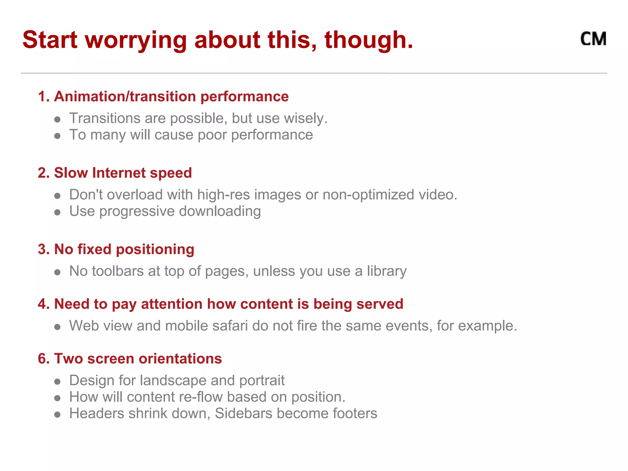 Start worrying about this, though.

 1. Animation/transition performance
      Transitions are possible, but use wisely.
      To many will cause poor performance

 2. Slow Internet speed
      Don't overload with high-res images or non-optimized video.
      Use progressive downloading

 3. No fixed positioning
      No toolbars at top of pages, unless you use a library

 4. Need to pay attention how content is being served
      Web view and mobile safari do not fire the same events, for example.

 6. Two screen orientations
      Design for landscape and portrait
      How will content re-flow based on position.
      Headers shrink down, Sidebars become footers
 