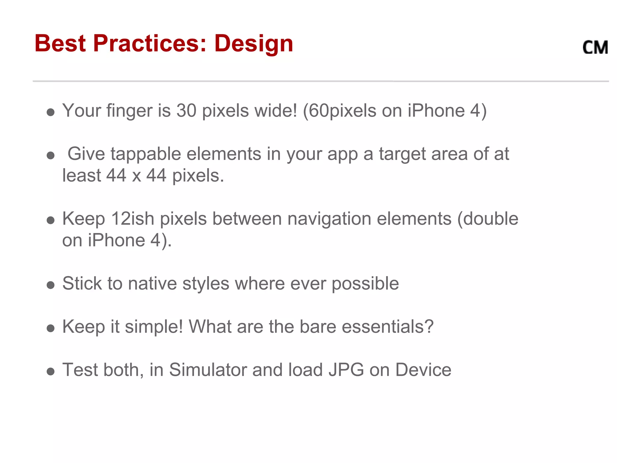 Best Practices: Design

  Your finger is 30 pixels wide! (60pixels on iPhone 4)

   Give tappable elements in your app a target area of at
  least 44 x 44 pixels.

  Keep 12ish pixels between navigation elements (double
  on iPhone 4).

  Stick to native styles where ever possible

  Keep it simple! What are the bare essentials?

  Test both, in Simulator and load JPG on Device
 