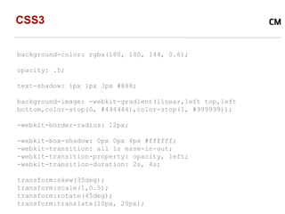 CSS3

background-color: rgba(180, 180, 144, 0.6);

opacity: .5;

text-shadow: 1px 1px 3px #888;

background-image: -webkit-gradient(linear,left top,left
bottom,color-stop(0, #444444),color-stop(1, #999999));

-webkit-border-radius: 12px;

-webkit-box-shadow: 0px 0px 4px #ffffff;
-webkit-transition: all 1s ease-in-out;
-webkit-transition-property: opacity, left;
-webkit-transition-duration: 2s, 4s;

transform:skew(35deg);
transform:scale(1,0.5);
transform:rotate(45deg);
transform:translate(10px, 20px);
 